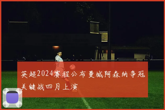 英超2024赛程公布曼城阿森纳争冠关键战四月上演