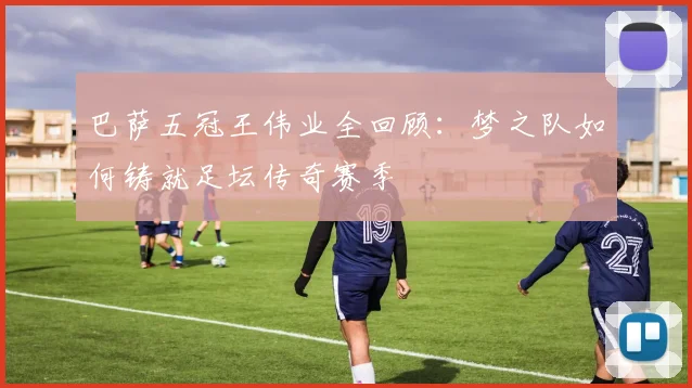 巴萨五冠王伟业全回顾：梦之队如何铸就足坛传奇赛季