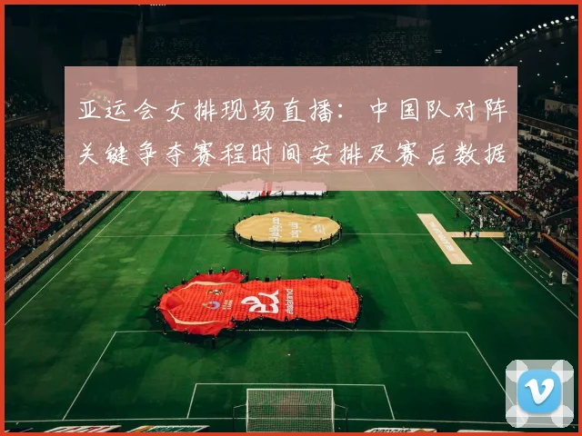 亚运会女排现场直播：中国队对阵关键争夺赛程时间安排及赛后数据关注