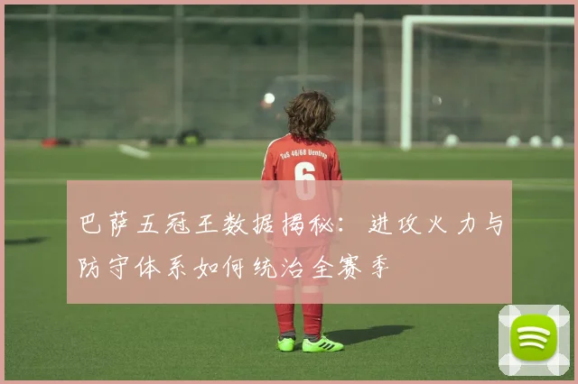 巴萨五冠王数据揭秘：进攻火力与防守体系如何统治全赛季