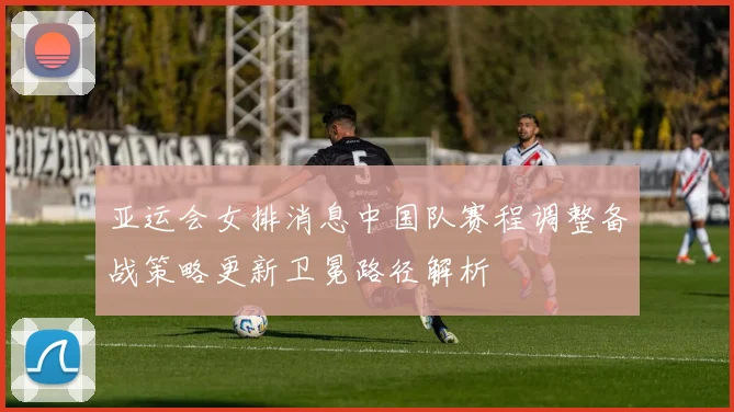 亚运会女排消息中国队赛程调整备战策略更新卫冕路径解析