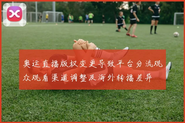 奥运直播版权变更导致平台分流观众观看渠道调整及海外转播差异