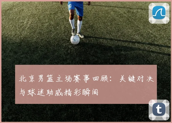 北京男篮主场赛事回顾：关键对决与球迷助威精彩瞬间
