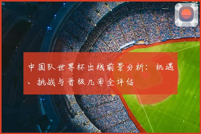 中国队世界杯出线前景分析：机遇、挑战与晋级几率全评估